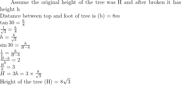 $ Assume the original height of the tree was H and after broken it has height h $ \\ $ Distance between top and foot of tree is (b) $ = 8m\\ \tan 30 = \frac{h}{8} \\ \frac{1}{\sqrt{3}} = \frac{h}{8} \\ h = \frac{8}{\sqrt{3}} \\ \sin 30 = \frac{h}{H-h} \\ \frac{1}{2} = \frac{h}{H-h} \\ \frac{H-h}{h} = 2 \\ \frac{H}{h} = 3 \\ H = 3h = 3 \times \frac{8}{\sqrt{3}} \\ $ Height of the tree (H) = $ 8 \sqrt{3} \\