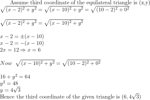 $ Assume third coordinate of the equilateral triangle is (x,y)$ \\ \sqrt{(x-2)^2 + y^2 } = \sqrt{(x-10)^2+ y^2} = \sqrt{(10-2)^2 + 0^2}\\\\ \sqrt{(x-2)^2 + y^2 } = \sqrt{(x-10)^2+ y^2} \\\\ x -2 = \pm (x-10)\\ x-2 = -(x-10)\\ 2x = 12 \Rightarrow x=6\\\\ Now \ \ \sqrt{(x-10)^2+ y^2} = \sqrt{(10-2)^2 + 0^2}\\\\ 16+ y^2 = 64 \\y^2 = 48\\ y = 4\sqrt{3}\\ $ Hence the third coordinate of the given triangle is $ (6,4\sqrt{3})
