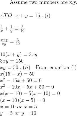 $ Assume two numbers are x,y. $ \\\\ ATQ \ \ x + y = 15...(i) \\\\ \frac{1}{x} + \frac{1}{y} = \frac{3}{10} \\\\ \frac{x+y}{xy} = \frac{3}{10} \\\\10(x+y) = 3xy \\ 3xy = 150 \\ xy = 50...(ii) \ \ \ \text{From equation (i)}\\ x(15-x) = 50 \\ x^2 - 15x + 50 =0 \\ x^2 - 10x - 5x + 50 =0 \\ x(x-10) - 5(x-10) =0 \\ (x-10)(x-5) = 0 \\ x = 10 \ or \ x = 5 \\ y = 5 \ or \ y = 10