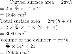 $ Curved surface area $ = 2 \pi rh\\ = 2 \times \frac{22}{7} \times 14 \times 21 \\ = 1848 \ cm^2 \\ $ Total surface area $ = 2 \pi r(h+r)\\ = 2 \times \frac{22}{7} \times 14 \times (21+14) \\ = 3080 \ cm^2 \\ $ Volume of the cylinder $ = \pi r^2h\\ = \frac{22}{7} \times 14^2 \times 21 \\ = 12936 \ cm^3