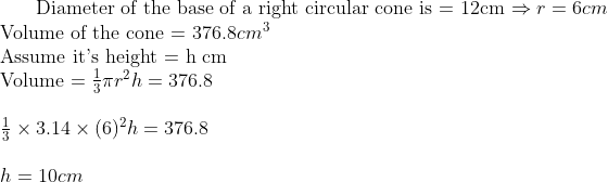 $ Diameter of the base of a right circular cone is = 12cm $ \Rightarrow r = 6 cm \\ $ Volume of the cone = $ 376.8 cm^3 \\ $ Assume it's height = h cm $ \\ $ Volume $ =\frac{1}{3}\pi r^2 h = 376.8 \\\\ \frac{1}{3} \times 3.14 \times (6)^2 h = 376.8 \\\\ h = 10 cm