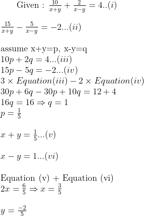$ Given : $ \frac{10}{x+y} + \frac{2}{x-y} =4 ..(i) \\\\ \frac{15}{x+y} - \frac{5}{x-y} = -2 ...(ii) \\\\ $ assume x+y=p, x-y=q $ \\ 10p + 2q =4 ...(iii)\\ 15 p -5q = -2 ...(iv) \\ 3 \times Equation (iii) - 2 \times Equation (iv) \\ 30p + 6q - 30p + 10 q = 12+ 4\\ 16 q =16 \Rightarrow q=1 \\ p = \frac{1}{5}\\\\ x + y = \frac{1}{5} ...(v)\\\\ x - y = 1 ...(vi)\\\\ $ Equation (v) + Equation (vi) $ \\ 2x= \frac{6}{5} \Rightarrow x= \frac{3}{5}\\\\ y = \frac{-2}{5}