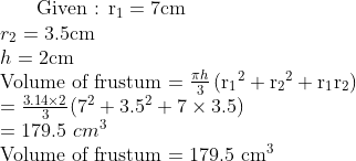 $ Given : $ \mathrm{r_1}=7 \mathrm{cm} \\ r_2=3.5 \mathrm{cm}\\ h=2 \mathrm{cm} \\ $ Volume of frustum $ = \frac{\pi h}{3} \left(\mathrm{r_1}^2+\mathrm{r_2} ^ 2+\mathrm{r_1} \mathrm{r_2} \right) \\ = \frac{3.14 \times 2}{ 3}(7^2 + 3.5^2 + 7 \times 3.5 )\\ = 179. 5 \ cm^3 \\ $ Volume of frustum $=179.5 \ \mathrm{cm}^3