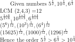 $ Given numbers $ 5^{\frac{1}{2}}, 10^{\frac{1}{4}}, 6^{\frac{1}{3}} \\ $ LCM (2,4,3) =12 $ \\ 5^{\frac{1\times 6}{2 \times 6}}, 10^{\frac{1\times 3}{4\times 3}}, 6^{\frac{1 \times 4}{3 \times 4}} \\ (5^6)^{\frac{1}{12}}, (10^3)^{\frac{1}{12}}, (6^4)^{\frac{1}{12}}\\ (15625)^{\frac{1}{12}}, (1000)^{\frac{1}{12}}, (1296)^{\frac{1}{12}}\\ $ Hence the order $ 5^{\frac{1}{2}} > 6^{\frac{1}{3}} > 10^{\frac{1}{4}}