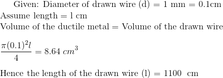 $ Given: Diameter of drawn wire (d) = 1 mm = 0.1cm \\ Assume length = l cm \\ Volume of the ductile metal = Volume of the drawn wire $ \\\\ \frac{ \pi (0.1)^2 l}{4} = 8.64 \ cm^3 \\\\ $ Hence the length of the drawn wire (l) = 1100 \ cm
