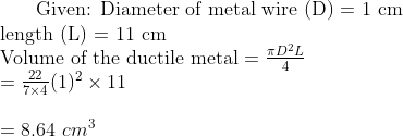$ Given: Diameter of metal wire (D) = 1 cm \\ length (L) = 11 cm \\ Volume of the ductile metal $ = \frac{ \pi D^2 L}{4} \\ = \frac{22}{7\times 4} (1)^2 \times 11 \\\\ = 8.64 \ cm^3