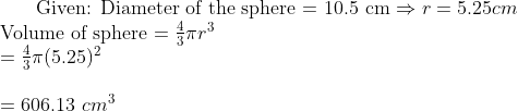 $ Given: Diameter of the sphere = 10.5 cm $ \Rightarrow r = 5.25 cm\\ $ Volume of sphere $ = \frac{4}{3}\pi r^3\\ = \frac{4}{3} \pi (5.25)^2 \\\\ =606.13 \ cm^3