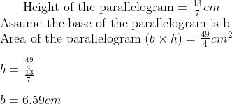 $ Height of the parallelogram = $ \frac{13}{7} cm \\ $ Assume the base of the parallelogram is b$ \\ $ Area of the parallelogram $ (b \times h) = \frac{49}{4} cm^2 \\\\ b = \frac{\frac{49}{4}}{\frac{13}{7}}\\\\ b = 6.59 cm