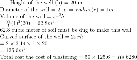 $ Height of the well (h) = 20 m \\ Diameter of the well = 2 m $ \Rightarrow radius (r) = 1 m\\ $ Volume of the well $ = \pi r^2h \\ = \frac{22}{7}(1)^2 (20) = 62.8 m^3 \\ $ 62.8 cubic meter of soil must be dug to make this well \\ Curved surface of the well = $ 2 \pi r h \\ = 2 \times 3.14 \times 1 \times 20 \\ = 125.6 m^2\\ $ Total cost the cost of plastering = $ 50 \times 125.6 = Rs \ 6280