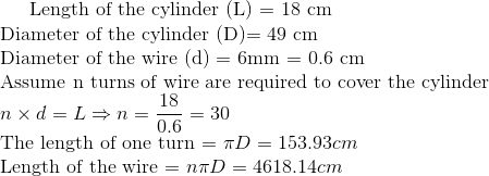 $ Length of the cylinder (L) = 18 cm \\ Diameter of the cylinder (D)= 49 cm $ \\ $ Diameter of the wire (d) = 6mm = 0.6 cm \\ Assume n turns of wire are required to cover the cylinder $ \\ n \times d = L \Rightarrow n = \frac{18}{0.6} = 30 \\ $ The length of one turn = $ \pi D = 153.93 cm \\ $ Length of the wire = $ n \pi D = 4618.14 cm