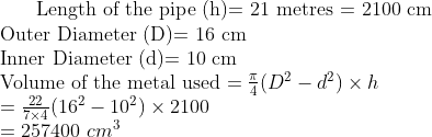 $ Length of the pipe (h)= 21 metres = 2100 cm $ \\ $ Outer Diameter (D)= 16 cm $ \\ $ Inner Diameter (d)= 10 cm $ \\ $ Volume of the metal used $ = \frac{\pi}{4} (D^2 -d^2) \times h\\ =\frac{22}{7 \times 4} (16^2 -10^2) \times 2100\\ =257400 \ cm^3 \\