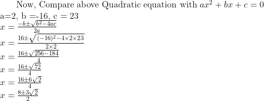 $ Now, Compare above Quadratic equation with $ ax^2+bx+c=0 \\ $ a=2, b =-16, c = 23 $ \\ x = \frac{-b\pm \sqrt{b^2 -4ac}}{2a}\\ x = \frac{16\pm \sqrt{(-16)^2 -4 \times 2 \times 23}}{2 \times 2}\\ x = \frac{16\pm \sqrt{256 -184}}{4}\\ x = \frac{16\pm \sqrt{72}}{4}\\ x = \frac{16\pm 6\sqrt{2}}{4}\\ x = \frac{8\pm 3\sqrt{2}}{2}\\