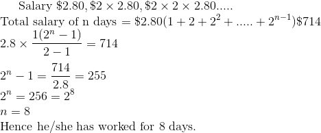 $ Salary $ \$ 2.80, \$ 2 \times 2.80 , \$ 2 \times 2 \times 2.80 ..... \\ $ Total salary of n days $ = \$ 2.80(1+2+2^2 + .....+2^{n-1}) \$ 714 \\ 2.8 \times \frac{1(2^n-1)}{2-1} = 714 \\\\ 2^n -1 = \frac{714}{2.8} = 255 \\ 2^n = 256 = 2^8 \\ n =8 \\ $ Hence he/she has worked for 8 days.