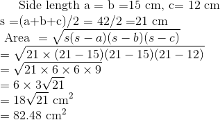 $ Side length a = b =15 cm, c= 12 cm \\ s =(a+b+c)/2 = 42/2 =21 cm $ \\ \text { Area }=\sqrt{s(s-a)(s-b)(s-c)} \\ =\sqrt{21 \times (21-15)(21-15)(21-12)} \\ =& \sqrt{21 \times 6 \times 6 \times 9} \\ &=6 \times 3\sqrt{21 } \\ &=18\sqrt{21} \ \mathrm{cm}^{2} \\ &=82.48 \ \mathrm{cm}^{2}