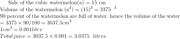 $ Side of the cubic watermelon(a) = 15 cm \\ Volume of the watermelon $ (a^3) = (15)^3 = 3375 \ \ \cm^3 \\ $ 90 percent of the watermelon are full of water, hence the volume of the water $ = 3375 \times 90/100 = 3037.5 cm^3 \\ 1cm ^3 = 0.001 litre \\ Total juice = 3037.5 \times 0.001 = 3.0375 \ \ litres