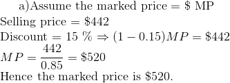 $ a)Assume the marked price = \$ MP \\ Selling price = \$442 \\ Discount = 15 \% $ \Rightarrow (1-0.15 )MP = \$442 \\ MP = \frac{442}{0.85 }= \$ 520 \\ $ Hence the marked price is \$520.