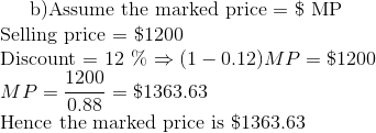 $ b)Assume the marked price = \$ MP \\ Selling price = \$1200 \\ Discount = 12 \% $ \Rightarrow (1-0.12 )MP = \$1200 \\ MP = \frac{1200}{0.88 }= \$ 1363.63 \\ $ Hence the marked price is \$1363.63