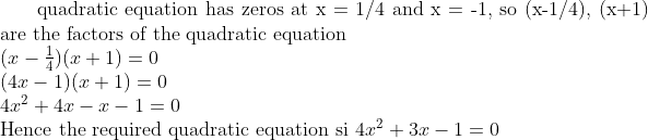$ quadratic equation has zeros at x = 1/4 and x = -1, so (x-1/4), (x+1) are the factors of the quadratic equation $ \\ (x-\frac{1}{4})(x+1) =0 \\ (4x-1)(x+1)=0 \\ 4x^2 + 4x - x -1 =0\\ $ Hence the required quadratic equation si $ 4x^2 + 3x -1 =0\\