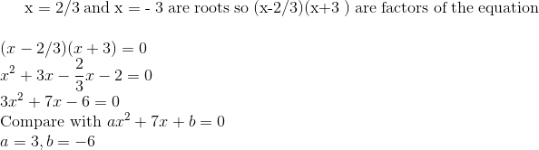 $ x = 2/3 and x = - 3 are roots so (x-2/3)(x+3 ) are factors of the equation $ \\ (x -2/3)(x+3) =0\\ x^2 + 3x - \frac{2}{3}x - 2 =0\\ 3x^2 + 7x - 6 =0 \\ \text{Compare with }ax^2 + 7x +b =0 \\ a =3 , b =-6