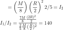 = \left ( \frac{M}{8} \right ) \left ( \frac{R}{2} \right )^2 2/5 = I_2 \\\\ I_1 / I_2 = \frac{\frac{7M}{8}\frac{(2 R )^2}{2}}{\frac{2}{5}\frac{M}{8}(\frac{R}{2})^2}= 140
