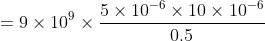 = 9 \times 10^9 \times \frac{5 \times 10^{-6} \times 10 \times 10^{-6} }{0.5}