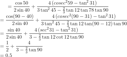 =\frac{\cos 50}{ 2 \sin 40}+\frac{4\left(cosec^259-\tan ^231\right) }{ 3 \tan ^245-\frac{2}{ 3} \tan 12 \tan 78 \tan 90}\\ =\frac{\cos (90-40)}{ 2 \sin 40}+\frac{4\left(cosec^2(90-31)-\tan ^231\right) }{ 3 \tan ^245-\frac{2}{ 3} \tan 12 \tan (90-12) \tan 90}\\ =\frac{\sin 40}{ 2 \sin 40}+\frac{4\left(sec^231-\tan ^231\right) }{ 3 -\frac{2}{ 3} \tan 12 \cot 12 \tan 90}\\ = \frac{1}{2}+\frac{4}{3-\frac{2}{3} \tan 90}\\ = 0.5