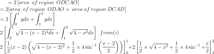 =2\left [ area\:\:of\:region\:\:ODCAO \right ]\\ =2[area \:\:of\:region\:\:ODAO+\:area\:of\:region\:DCAD]\\ =2 \left [ \int_{0}^{1}ydx+\int_{1}^{2}ydx \right ]\\ 2\left [ \int_{0}^{1}\sqrt{4-(x-2)^2dx} +\int_{1}^{2}\sqrt{4-x^2}dx\right ]\:\:from(i) \\ 2\left [ \frac{1}{2}(x-2)\left ( \sqrt{4-(x-2)^2}+\frac{1}{2}\times 4 \sin^{-1}\left ( \frac{x-2}{2} \right ) \right ) \right ] _{0}^{1}+2\left [ \frac{1}{2}\times \sqrt{4-x^2}+\frac{1}{2}\times 4 \sin^{-1} + \frac{x}{2}\right ]_{1}^{2}