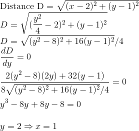 \\ $ Distance D = $ \sqrt{(x-2)^2+ (y-1)^2} \\ D = \sqrt{(\frac{y^2}{4}{}-2)^2+ (y-1)^2} \\ D = \sqrt{(y^2-8)^2+ 16(y-1)^2}/4 \\ \frac{dD}{dy} = 0 \\\\ \frac{2(y^2-8)(2y)+32(y-1)}{8\sqrt{(y^2-8)^2+ 16(y-1)^2}/4} = 0 \\\\ y^3-8y + 8y-8 = 0 \\\\ y = 2 \Rightarrow x =1 \\