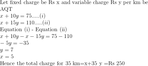 \\ $ Let fixed charge be Rs x and variable charge Rs y per \mathrm{km} be $ \\ $AQT$ \\ x+10 y=75 .....(i)\\ x+15 y=110.....(ii)\\ $ Equation (i) - Equation (ii) $ \\ x+10 y - x-15 y=75 -110 \\ -5y = -35 \\ y =7 \\ x=5 \\ $ Hence the total charge for 35 \mathrm{km}=\mathrm{x}+35 \mathrm{y} =Rs 250