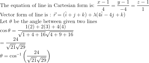 \\ $ The equation of line in Cartesian form is: $\frac{x-1}{4}=\frac{y-1}{-4}=\frac{z-1}{1} \\ $ Vector form of line is : $\vec{r}=(\hat{i}+j+k)+\lambda(4 \hat{i}-4 j+k) \\ $ Let $\theta$ be the angle between given two lines $ \\ \cos \theta=\frac{1(2)+2(3)+4(4)}{\sqrt{1+4+16} \sqrt{4+9+16}} \\ =\frac{24}{\sqrt{21} \sqrt{29}} \\ \quad \theta=\cos ^{-1}\left(\frac{24}{\sqrt{21} \sqrt{29}}\right)$