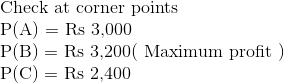 \\ $Check at corner points $ \\ \mathrm{P}(\mathrm{A})= $ Rs 3,000$ \\ \mathrm{P}(\mathrm{B})= $ Rs 3,200(\text { Maximum profit })$ \\ \mathrm{P}(\mathrm{C})= $ Rs 2,400