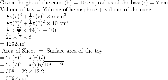 \\ $Given: height of the cone (h) = 10 cm, radius of the base(r) = 7 cm $ \\ \text {Volume of toy = Volume of hemisphere + volume of the cone} \\ =\frac{2}{3} \pi(r)^{3}+\frac{1}{3} \pi(r)^{2} \times h \ \mathrm{cm}^{3} \\ =\frac{2}{3} \pi(7)^{3}+\frac{1}{3} \pi(7)^{2} \times 10 \ \mathrm{cm}^{3} \\ =\frac{1}{3} \times \frac{22}{7} \times 49 (14+10) \\ =22 \times 7 \times 8 \\ =1232 \mathrm{cm}^{3} \\ \text { Area of Sheet } =\text { Surface area of the toy} \\ =2 \pi(r)^{2}+\pi(r) (l) \\=2 \pi(7)^{2}+\pi(7) \sqrt{10^{2}+7^{2}} \\ =308+22 \times 12.2\\=576.4 \mathrm{cm}^{2}