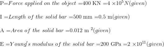 \\ $P=$ Force \ applied \ on \ the \ object \ $=400 KN =4 \times 10^{5} N$ (given) \\ \\ $I =$ Length \ of \ the \ solid \ bar \ $=500 mm =0.5 m$ (given)\\ \\ $A =$ Area \ of\ the \ solid \ bar \ $=0.012 m ^{2}$ (given)\ \\\\ $E =$ Young's \ modulus \ of \ the \ solid \ bar\ $=200 GPa =2 \times 10^{11}( given )$