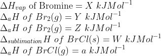 \\ \Delta H_{vap} \textup{ of Bromine} = X\ kJMol^{-1} \\ \Delta_{a} H \ of\ Br_{2} (g) = Y\ kJMol^{-1} \\ \Delta_{a} H \ of\ Br_{2} (g) = Z\ kJMol^{-1} \\ \Delta_{sublimation} H \ of\ BrCl(s) = W\ kJMol^{-1} \\ \Delta_{a} H \ of\ BrCl(g) = a\ kJMol^{-1}