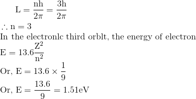 \\ \begin{aligned} & \mathrm{L}=\frac{\mathrm{nh}}{2 \pi}=\frac{3 \mathrm{h}}{2 \pi} \\ \therefore \mathrm{n} &=3 \end{aligned}$ \\ In the electronlc third orblt, the energy of electron \\ $\mathrm{E}=13.6 \frac{\mathrm{Z}^{2}}{\mathrm{n}^{2}}$ \\Or, $\mathrm{E}=13.6 \times \frac{1}{9}$ \\ Or, $\mathrm{E}=\frac{13.6}{9}=1.51 \mathrm{eV}$