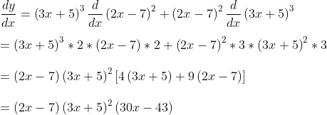 \\ \frac{dy}{dx}= \left( 3x+5 \right) ^{3}\frac{d}{dx} \left( 2x-7 \right) ^{2}+ \left( 2x-7 \right) ^{2}\frac{d}{dx} \left( 3x+5 \right) ^{3} \\ \\ = \left( 3x+5 \right) ^{3} *2 * \left( 2x-7 \right) *2+ \left( 2x-7 \right) ^{2} *3 * \left( 3x+5 \right) ^{2} *3 \\ \\ = \left( 2x-7 \right) \left( 3x+5 \right) ^{2} \left[ 4 \left( 3x+5 \right) +9 \left( 2x-7 \right) \right] \\ \\ = \left( 2x-7 \right) \left( 3x+5 \right) ^{2} \left( 30x-43 \right) \\ \\