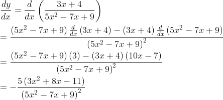 \\ \frac{dy}{dx}=\frac{d}{dx} \left( \frac{3x+4}{5x^{2}-7x+9} \right) \\ \\ =\frac{ \left( 5x^{2}-7x+9 \right) \frac{d}{dx} \left( 3x+4 \right) - \left( 3x+4 \right) \frac{d}{dx} \left( 5x^{2}-7x+9 \right) }{ \left( 5x^{2}-7x+9 \right) ^{2}} \\ \\ =\frac{ \left( 5x^{2}-7x+9 \right) \left( 3 \right) - \left( 3x+4 \right) \left( 10x-7 \right) }{ \left( 5x^{2}-7x+9 \right) ^{2}} \\ \\ =-\frac{5 \left( 3x^{2}+8x-11 \right) }{ \left( 5x^{2}-7x+9 \right) ^{2}} \\ \\