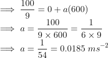 \\ \implies \frac{100}{9} = 0+a(600) \\ \implies a = \frac{100}{9\times600} = \frac{1}{6\times9} \\ \implies a = \frac{1}{54} = 0.0185\ ms^{-2}