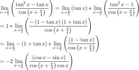 \\ \mathop{\lim }_{x \rightarrow \frac{ \pi }{4}} \left( \frac{\tan ^{3}x-\tan x}{\cos \left( x+\frac{ \pi }{4} \right) } \right) =\mathop{\lim }_{x \rightarrow \frac{ \pi }{4}} \left( \tan x \right) *\mathop{\lim }_{x \rightarrow \frac{ \pi }{4}} \left( \frac{\tan ^{2}x-1}{\cos \left( x+\frac{ \pi }{4} \right) } \right) \\ \\ =1 *\mathop{\lim }_{x \rightarrow \frac{ \pi }{4}} \left( \frac{- \left( 1-\tan x \right) \left( 1+\tan x \right) }{\cos \left( x+\frac{ \pi }{4} \right) } \right) \\ \\ =\mathop{\lim }_{x \rightarrow \frac{ \pi }{4}}- \left( 1+\tan x \right) *\mathop{\lim }_{x \rightarrow \frac{ \pi }{4}} \left( \frac{ \left( 1-\tan x \right) }{\cos \left( x+\frac{ \pi }{4} \right) } \right) \\ \\ =-2\mathop{\lim }_{x \rightarrow \frac{ \pi }{4}} \left( \frac{ \left( \cos x-\sin x \right) }{\cos \left( x+\frac{ \pi }{4} \right) \cos x} \right) \\ \\