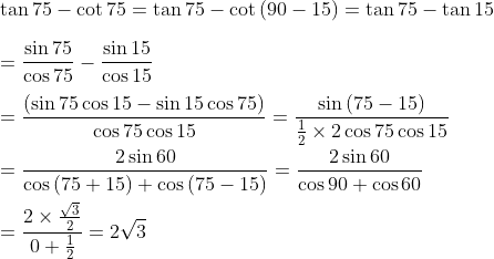 \\ \tan 75 - \cot 75=\tan 75 - \cot \left( 90 - 15 \right) =\tan 75 - \tan 15 \\\\ =\frac{\sin 75}{\cos 75} - \frac{\sin 15}{\cos 15} \\\\ =\frac{ \left( \sin 75\cos 15 - \sin 15\cos 75 \right) }{\cos 75\cos 15}=\frac{\sin \left( 75 - 15 \right) }{\frac{1}{2} \times 2\cos 75\cos 15} \\\\ =\frac{2\sin 60}{\cos \left( 75+15 \right) +\cos \left( 75 - 15 \right) }=\frac{2\sin 60}{\cos 90+\cos 60} \\\\ =\frac{2 \times \frac{\sqrt {3}}{2}}{0+\frac{1}{2}}=2\sqrt {3} \\\\