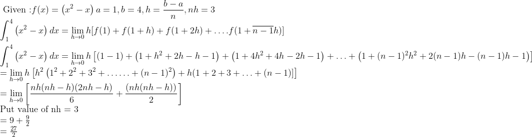 \\ \text { Given :} f(x)=\left(x^{2}-x\right) a = 1, b=4, h = \frac{b-a}{n} , n h=3 \\ \int_{1}^{4}\left(x^{2}-x\right) d x=\lim _{h \rightarrow 0} h[f(1)+f(1+h)+f(1+2 h)+\ldots . f(1+\overline{n-1} h)] \\ \\ \int_{1}^{4}\left(x^{2}-x\right) d x = \lim _{h \rightarrow 0} h\left[(1-1)+\left(1+h^{2}+2 h-h-1\right)+\left(1+4 h^{2}+4 h-2 h-1\right)+\ldots+\left(1+(n-1)^{2} h^{2}+2(n-1) h-(n-1) h-1\right)\right] \\ =\lim _{h \rightarrow 0} h\left[h^{2}\left(1^{2}+2^{2}+3^{2}+\ldots \ldots+(n-1)^{2}\right)+h(1+2+3+\ldots+(n-1)]\right] \\ =\lim _{h \rightarrow 0}\left[\frac{n h(n h-h)(2 n h-h)}{6}+\frac{(n h(n h-h))}{2}\right] \\$Put value of nh = 3 $ \\ =9+\frac{9}{2}\\=\frac{27}{2}