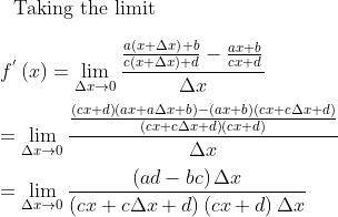 \\ \text{~ Taking the limit} \\ \\ f^{'} \left( x \right) =\mathop{\lim }_{ \Delta x \rightarrow 0}\frac{\frac{a \left( x+ \Delta x \right) +b}{c \left( x+ \Delta x \right) +d}-\frac{ax+b}{cx+d}}{ \Delta x} \\ \\ =\mathop{\lim }_{ \Delta x \rightarrow 0}\frac{\frac{ \left( cx+d \right) \left( ax+a \Delta x+b \right) - \left( ax+b \right) \left( cx+c \Delta x+d \right) }{ \left( cx+c \Delta x+d \right) \left( cx+d \right) }}{ \Delta x}~~ \\ \\ =\mathop{\lim }_{ \Delta x \rightarrow 0}\frac{ \left( ad-bc \right) \Delta x}{ \left( cx+c \Delta x+d \right) \left( cx+d \right) \Delta x} \\ \\