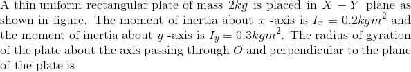 \\ \text{A thin uniform rectangular plate of mass} \ 2 kg$ is placed in $X - Y$ plane as shown in figure. The moment of inertia about $x$ -axis is $I_{x}=0.2 kg m ^{2}$ and the moment of inertia about $y$ -axis is $I _{y}=0.3 kg m ^{2}$. The radius of gyration of the plate about the axis passing through $O$ and perpendicular to the plane of the plate is