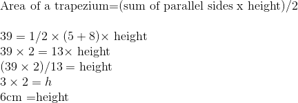 \\ \text{Area of a trapezium=(sum of parallel sides x height)/2} \\ \\ 39=1 / 2 \times(5+8) \times$ height \\ $39 \times 2=13 \times$ height \\ $(39 \times 2) / 13=$ height \\ $3 \times 2=h$ \\ $6 \mathrm{cm}$ =height