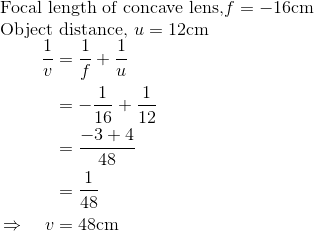 \\ \text{Focal length of concave lens,} f=-16 \mathrm{cm}$ \\ \text{Object distance,} $u=12 \mathrm{cm}$ \\ $\begin{aligned} \frac{1}{v} &=\frac{1}{f}+\frac{1}{u} \\ &=-\frac{1}{16}+\frac{1}{12} \\ &=\frac{-3+4}{48} \\ &=\frac{1}{48} \\ \Rightarrow \quad v &=48 \mathrm{cm} \end{aligned}$