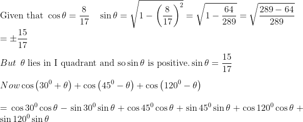 \\ \text{Given that } \cos \theta =\frac{8}{17}~~~ \sin \theta =\sqrt {1 - \left( \frac{8}{17} \right) ^{2}}=\sqrt {1 - \frac{64}{289}}= \sqrt {\frac{289 - 64}{289}}\\= \pm \frac{15}{17}~ \\\\ But \: \: \theta \text{ lies in I quadrant and so} \sin \theta \text{ is positive.} \sin \theta =\frac{15}{17}~ \\\\ ~Now\cos \left( 30^{0}+ \theta \right) +\cos \left( 45^{0} - \theta \right) +\cos \left( 120^{0} - \theta \right) \\\\ =\cos30^{0}\cos \theta - \sin30^{0}\sin \theta +\cos45^{0}\cos \theta +\sin45^{0}\sin \theta +\cos120^{0}\cos \theta +\sin120^{0}\sin \theta \\\\