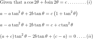 \\ \text{Given that a}\cos 2 \theta +b\sin 2 \theta =c \ldots \ldots \ldots \left( i \right) ~~~ \\\\ ~ a - a\tan^{2} \theta +2b \tan \theta =c \left( 1+\tan ^{2} \theta \right) ~ \\\\ ~ a - a\tan ^{2} \theta +2b \tan \theta =c+c \tan^{2} \theta \\\\ \left( a+c \right) \tan ^{2} \theta - 2b \tan \theta + \left( c - a \right) =0 \ldots .. \left( ii \right) ~ \\\\