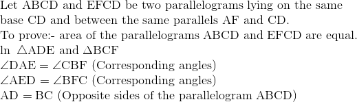 \\ \text{Let ABCD and EFCD be two parallelograms lying on the same}\\ \text{base CD and between the same parallels AF and CD.}\\ \text{To prove:- area of the parallelograms ABCD and EFCD are equal.}\\ \ln\ \triangle \mathrm{ADE}$\ and\ $\Delta \mathrm{BCF}$\\ $\angle \mathrm{DAE}=\angle \mathrm{CBF}$\ \text{(Corresponding angles)}\\ $\angle \mathrm{AED}=\angle \mathrm{BFC}$\ \text{(Corresponding angles)}\\ $\mathrm{AD}=\mathrm{BC}$\ (Opposite sides of the parallelogram ABCD)