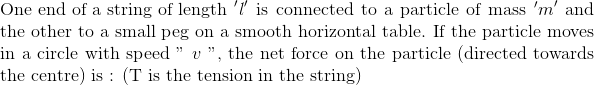 \\ \text{One end of a string of length} \ ^{\prime} l^{ \prime}$ is connected to a particle of mass ^{\prime} $m ^{\prime}$ and the other to a small peg on a smooth horizontal table. If the particle moves in a circle with speed " $v$ ", the net force on the particle (directed towards the centre) is : (T is the tension in the string)