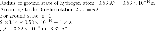 \\ \text{Radius of ground state of hydrogen atom} $=0.53 \mathrm{A}^{\circ}=0.53 \times 10^{-10} \mathrm{m}$\\ \text{According to de Broglie relation}\ $2 \pi r=n \lambda$ \\ \text{For ground state},\ $n=1$ \\ $2 \times 3.14 \times 0.53 \times 10^{-10}=1 \times \lambda$\\ \therefore $\lambda=3.32 \times 10^{-10} \mathrm{m}$ $=3.32 \mathrm{A}^{o}$